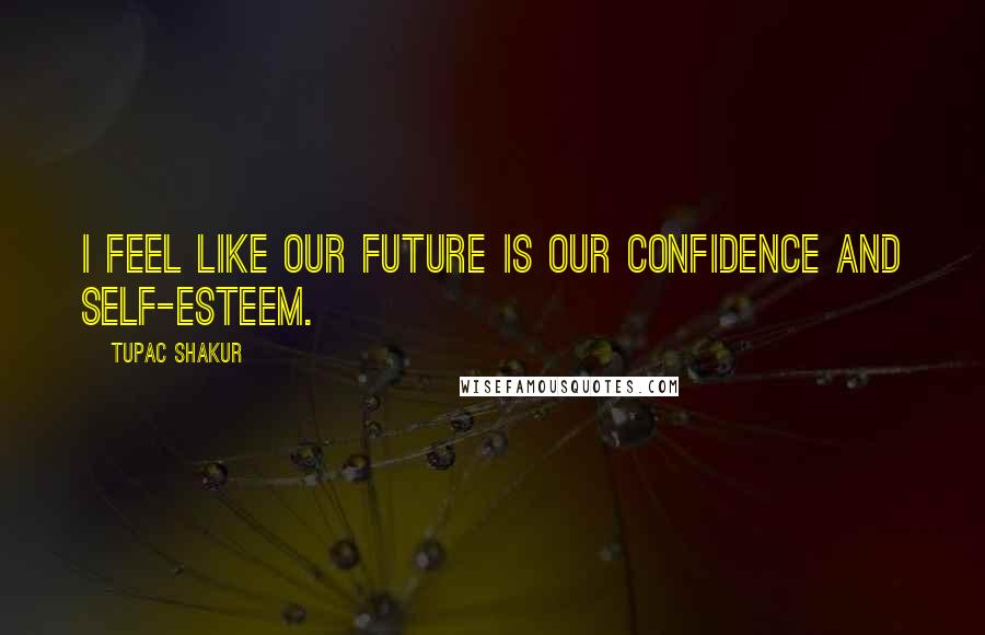 Tupac Shakur Quotes: I feel like our future is our confidence and self-esteem.