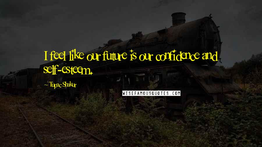 Tupac Shakur Quotes: I feel like our future is our confidence and self-esteem.