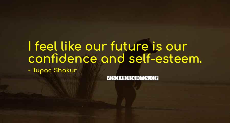 Tupac Shakur Quotes: I feel like our future is our confidence and self-esteem.