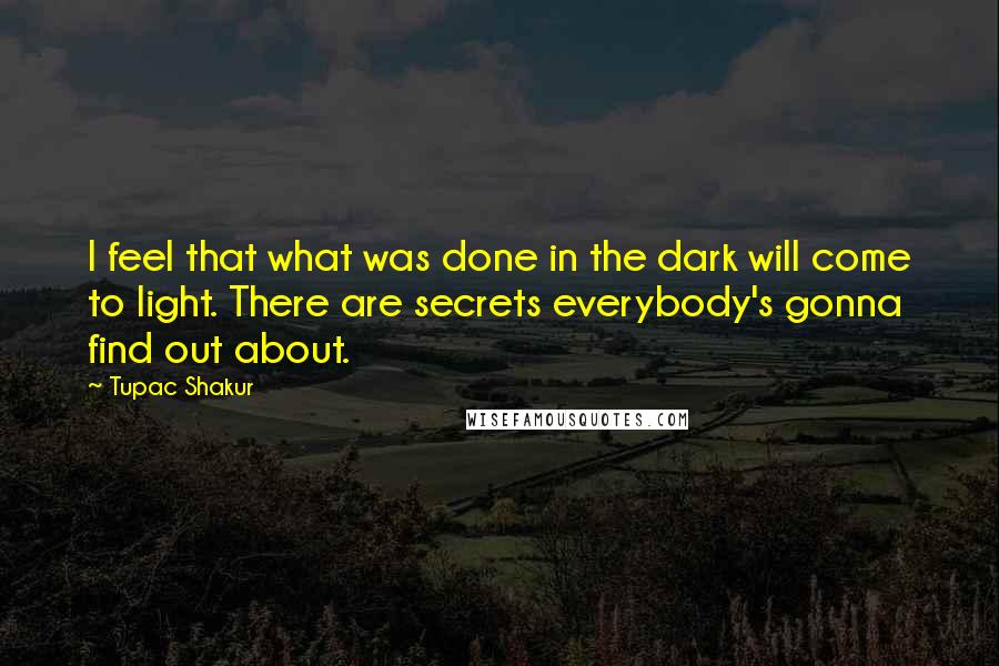 Tupac Shakur Quotes: I feel that what was done in the dark will come to light. There are secrets everybody's gonna find out about.