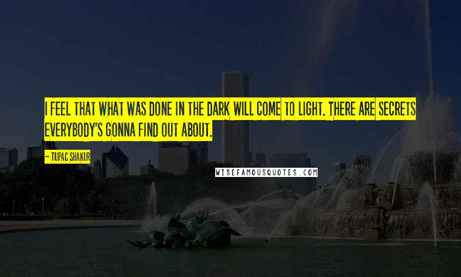 Tupac Shakur Quotes: I feel that what was done in the dark will come to light. There are secrets everybody's gonna find out about.