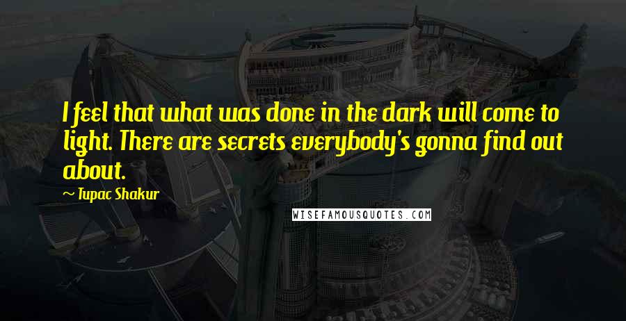 Tupac Shakur Quotes: I feel that what was done in the dark will come to light. There are secrets everybody's gonna find out about.