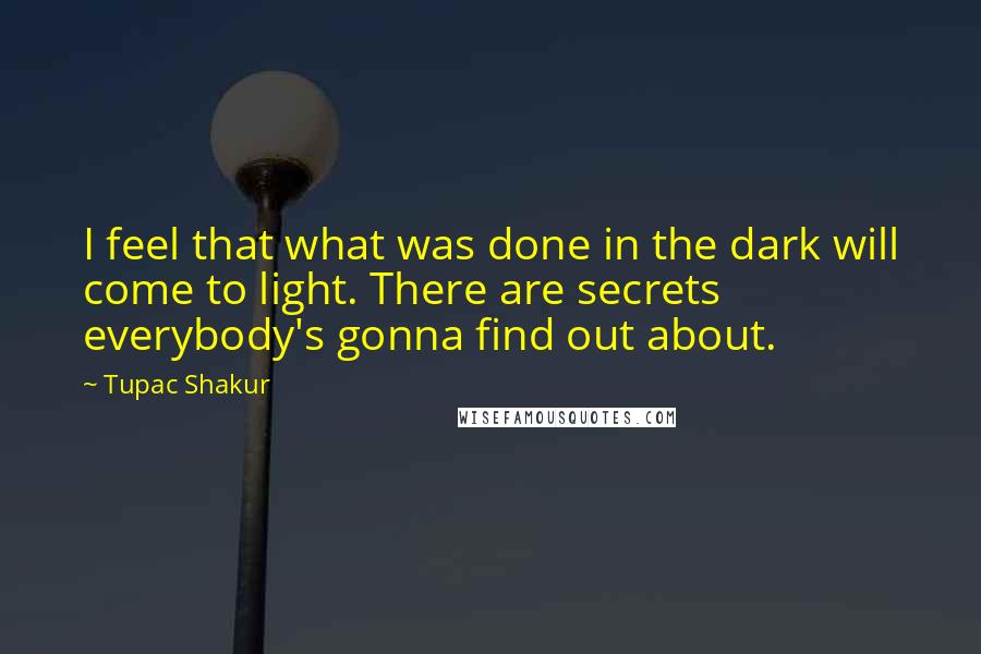 Tupac Shakur Quotes: I feel that what was done in the dark will come to light. There are secrets everybody's gonna find out about.