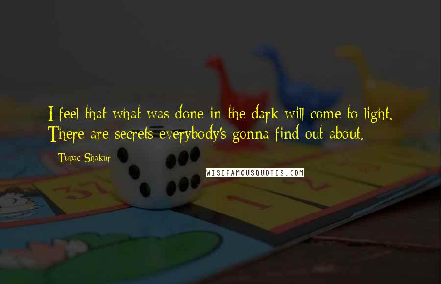 Tupac Shakur Quotes: I feel that what was done in the dark will come to light. There are secrets everybody's gonna find out about.