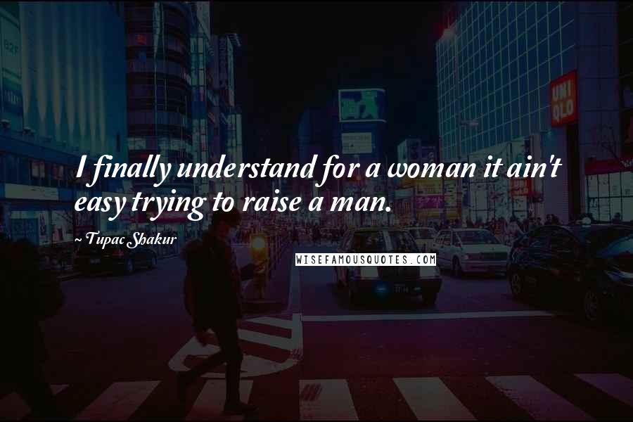 Tupac Shakur Quotes: I finally understand for a woman it ain't easy trying to raise a man.