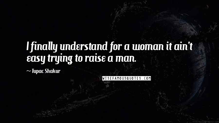 Tupac Shakur Quotes: I finally understand for a woman it ain't easy trying to raise a man.