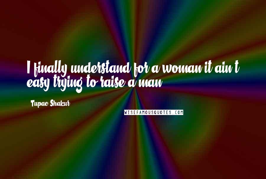Tupac Shakur Quotes: I finally understand for a woman it ain't easy trying to raise a man.
