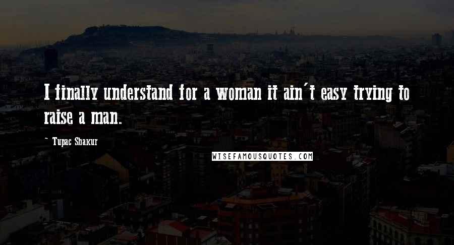 Tupac Shakur Quotes: I finally understand for a woman it ain't easy trying to raise a man.