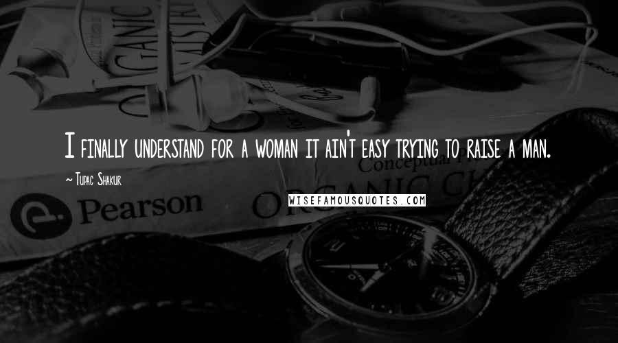 Tupac Shakur Quotes: I finally understand for a woman it ain't easy trying to raise a man.