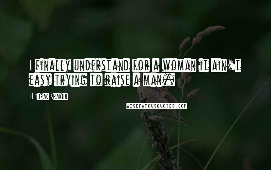 Tupac Shakur Quotes: I finally understand for a woman it ain't easy trying to raise a man.