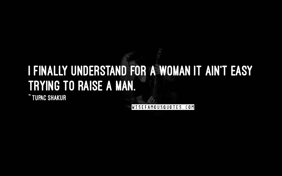 Tupac Shakur Quotes: I finally understand for a woman it ain't easy trying to raise a man.