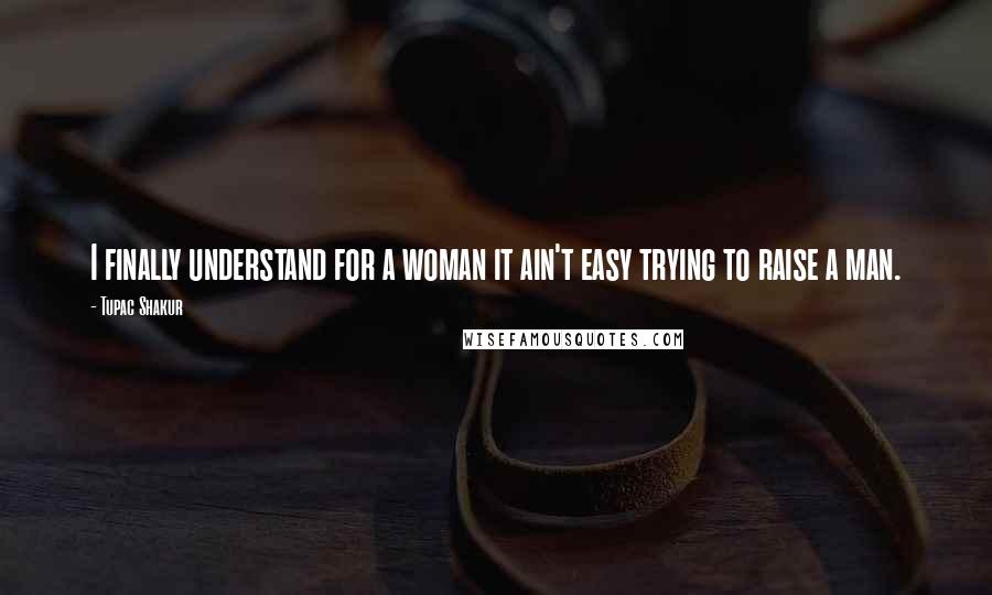 Tupac Shakur Quotes: I finally understand for a woman it ain't easy trying to raise a man.