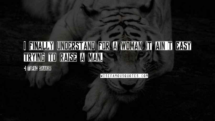 Tupac Shakur Quotes: I finally understand for a woman it ain't easy trying to raise a man.
