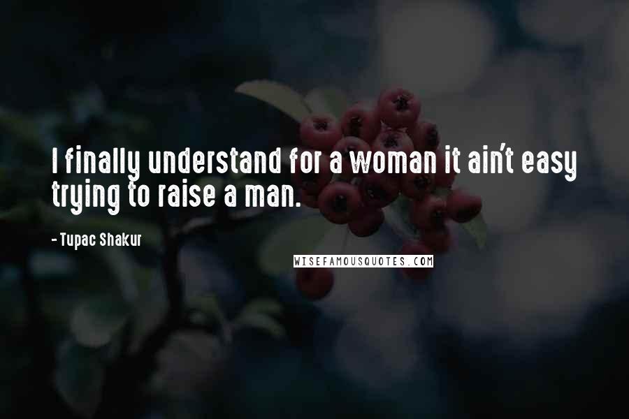 Tupac Shakur Quotes: I finally understand for a woman it ain't easy trying to raise a man.