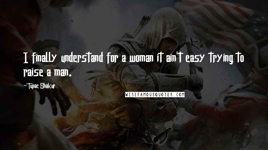 Tupac Shakur Quotes: I finally understand for a woman it ain't easy trying to raise a man.