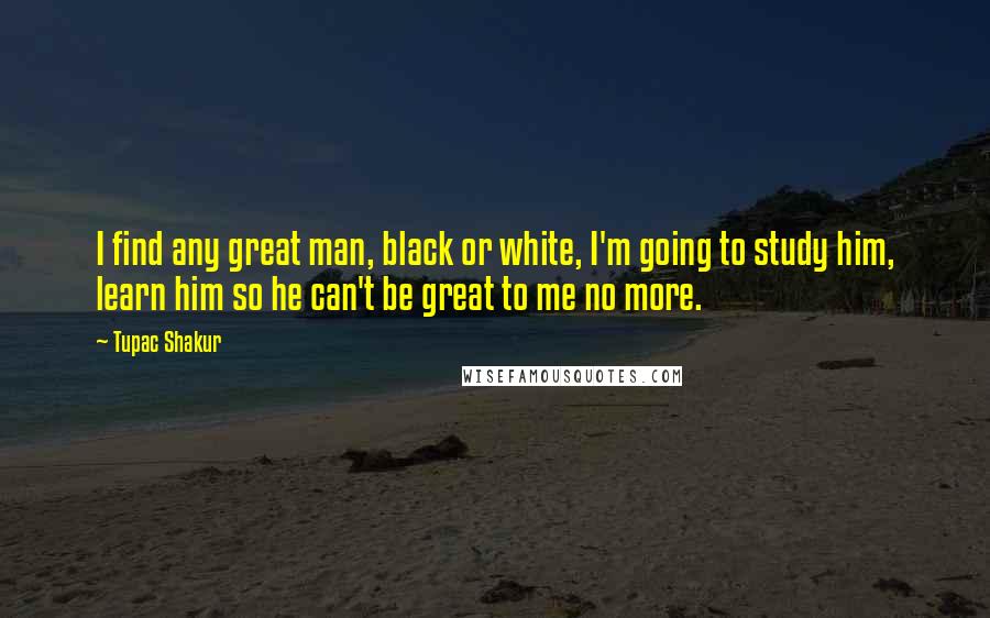 Tupac Shakur Quotes: I find any great man, black or white, I'm going to study him, learn him so he can't be great to me no more.
