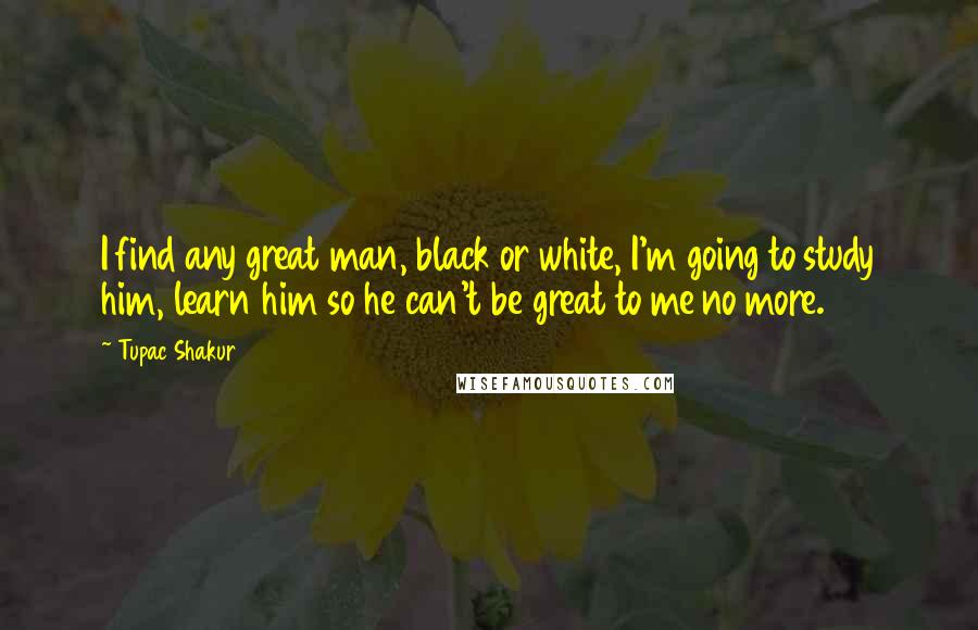 Tupac Shakur Quotes: I find any great man, black or white, I'm going to study him, learn him so he can't be great to me no more.