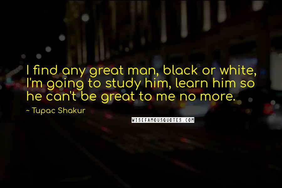 Tupac Shakur Quotes: I find any great man, black or white, I'm going to study him, learn him so he can't be great to me no more.