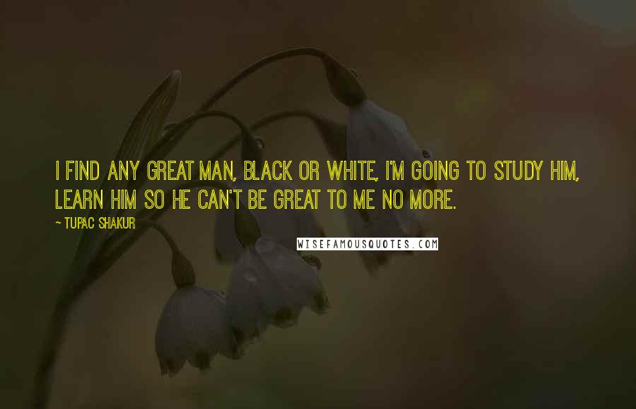 Tupac Shakur Quotes: I find any great man, black or white, I'm going to study him, learn him so he can't be great to me no more.