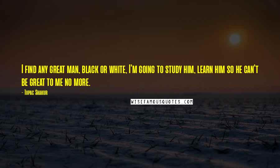 Tupac Shakur Quotes: I find any great man, black or white, I'm going to study him, learn him so he can't be great to me no more.