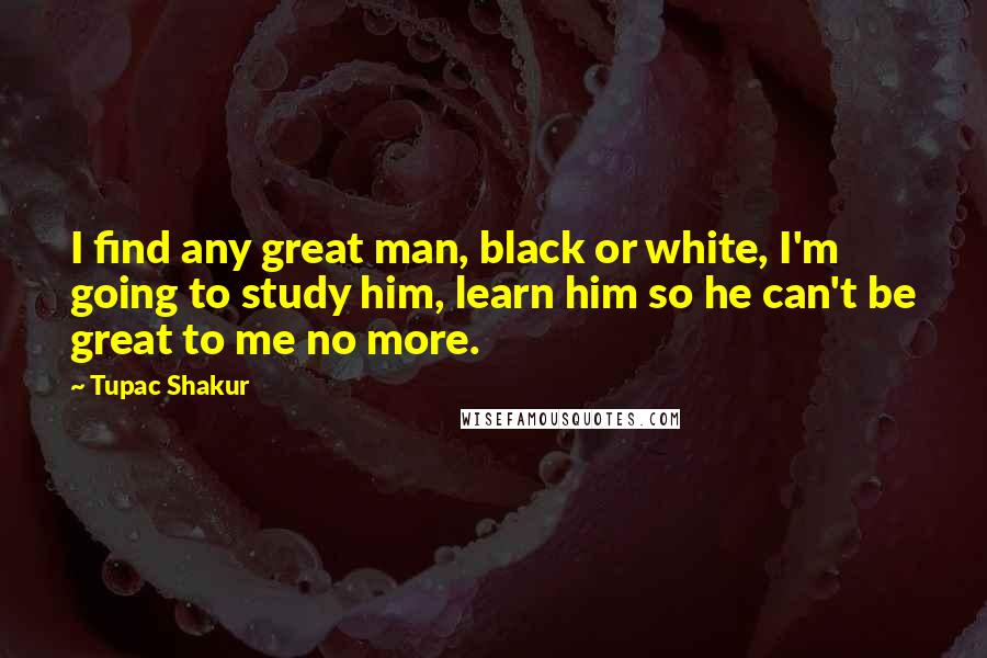 Tupac Shakur Quotes: I find any great man, black or white, I'm going to study him, learn him so he can't be great to me no more.