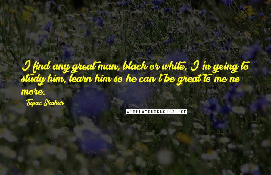 Tupac Shakur Quotes: I find any great man, black or white, I'm going to study him, learn him so he can't be great to me no more.