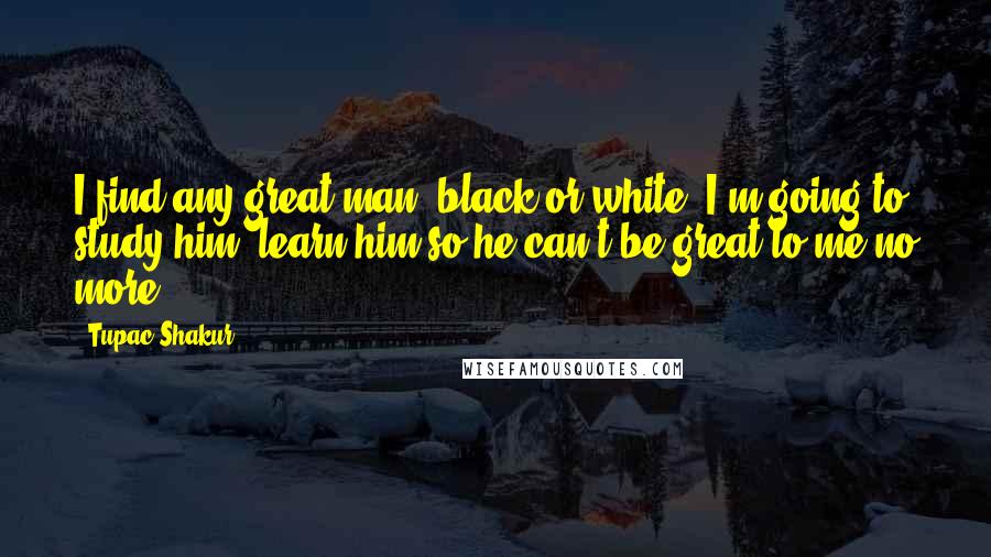 Tupac Shakur Quotes: I find any great man, black or white, I'm going to study him, learn him so he can't be great to me no more.