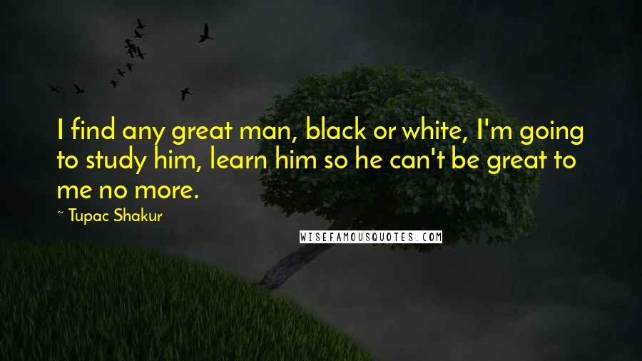 Tupac Shakur Quotes: I find any great man, black or white, I'm going to study him, learn him so he can't be great to me no more.