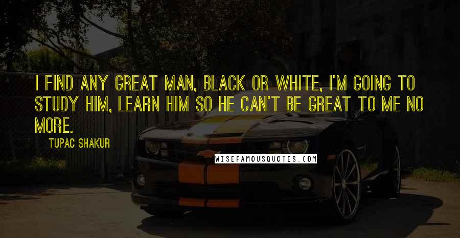 Tupac Shakur Quotes: I find any great man, black or white, I'm going to study him, learn him so he can't be great to me no more.