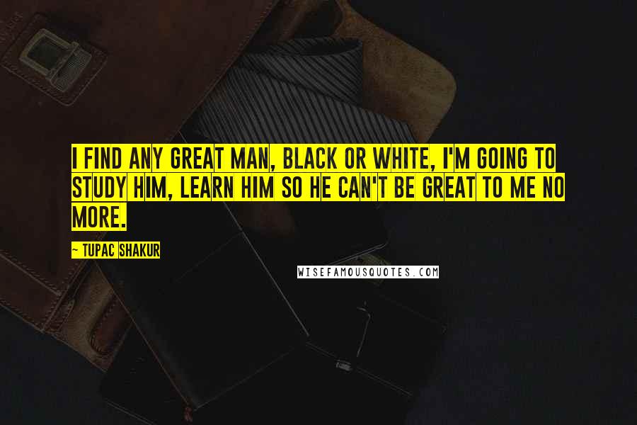 Tupac Shakur Quotes: I find any great man, black or white, I'm going to study him, learn him so he can't be great to me no more.