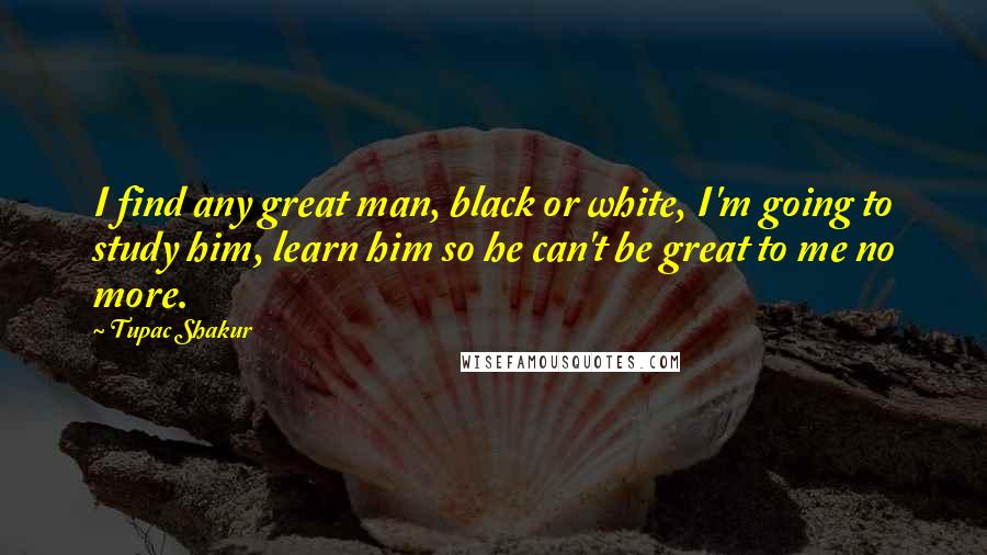 Tupac Shakur Quotes: I find any great man, black or white, I'm going to study him, learn him so he can't be great to me no more.