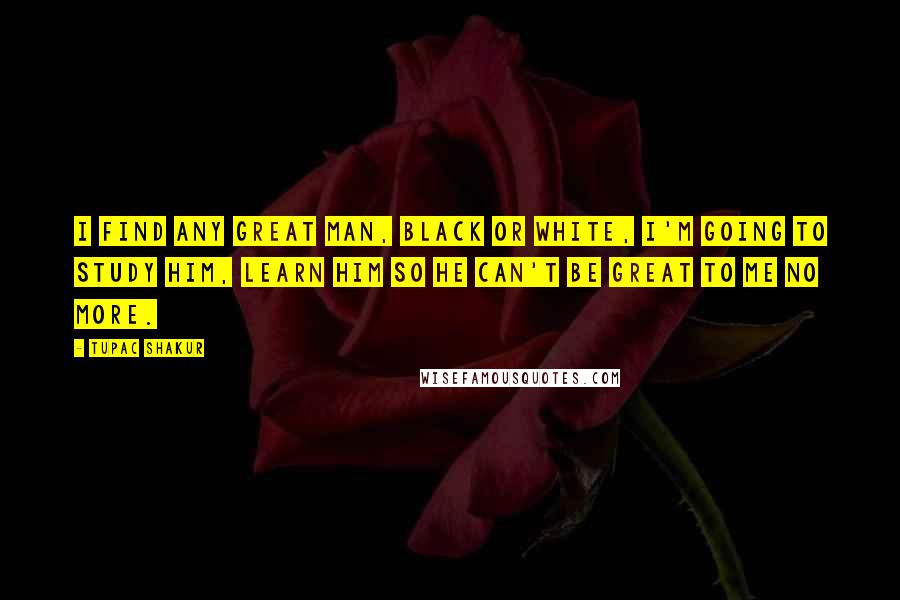 Tupac Shakur Quotes: I find any great man, black or white, I'm going to study him, learn him so he can't be great to me no more.