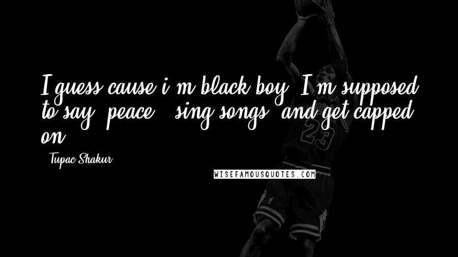 Tupac Shakur Quotes: I guess cause i'm black boy, I'm supposed to say 'peace', sing songs, and get capped on.