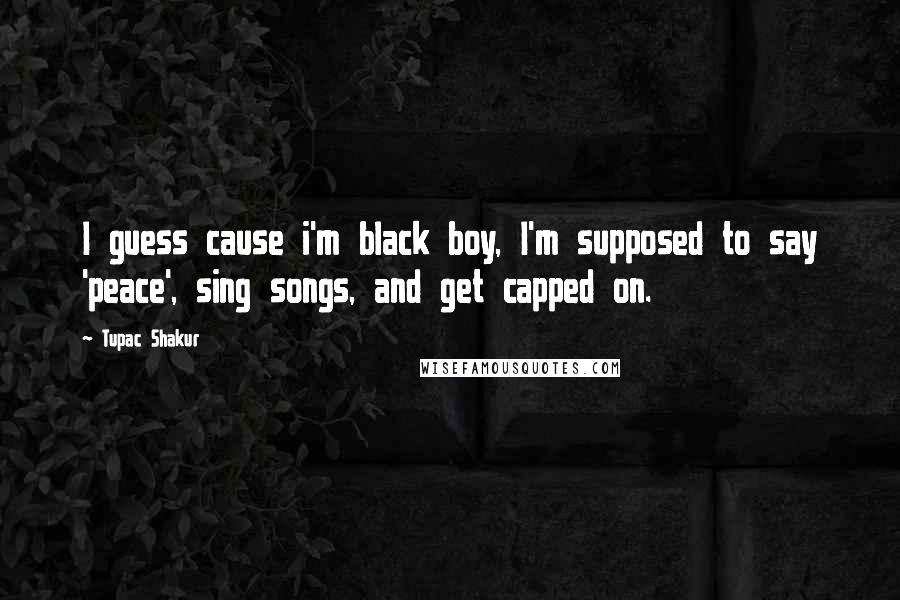 Tupac Shakur Quotes: I guess cause i'm black boy, I'm supposed to say 'peace', sing songs, and get capped on.