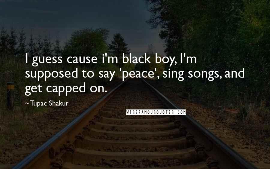 Tupac Shakur Quotes: I guess cause i'm black boy, I'm supposed to say 'peace', sing songs, and get capped on.