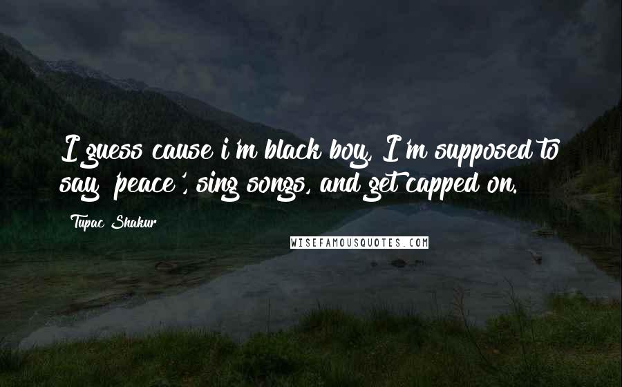Tupac Shakur Quotes: I guess cause i'm black boy, I'm supposed to say 'peace', sing songs, and get capped on.