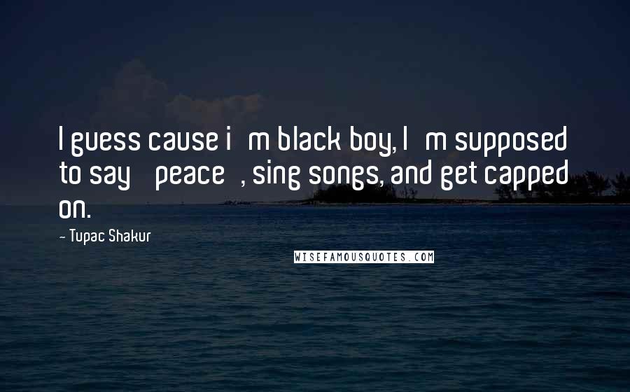 Tupac Shakur Quotes: I guess cause i'm black boy, I'm supposed to say 'peace', sing songs, and get capped on.