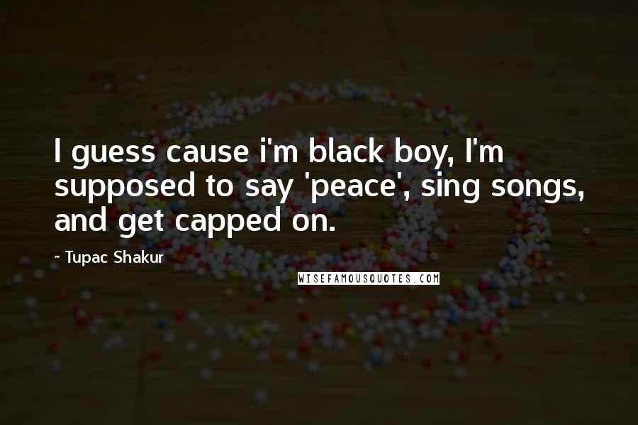 Tupac Shakur Quotes: I guess cause i'm black boy, I'm supposed to say 'peace', sing songs, and get capped on.
