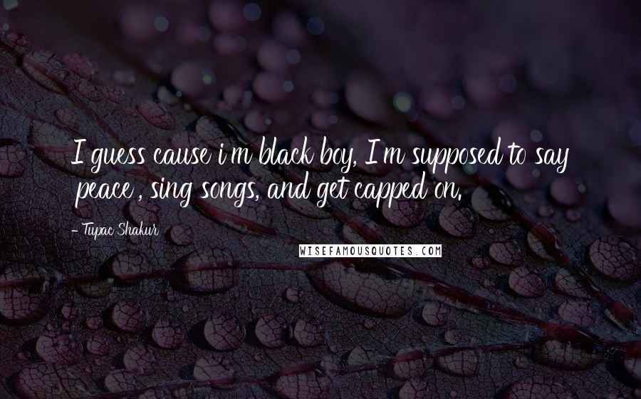 Tupac Shakur Quotes: I guess cause i'm black boy, I'm supposed to say 'peace', sing songs, and get capped on.