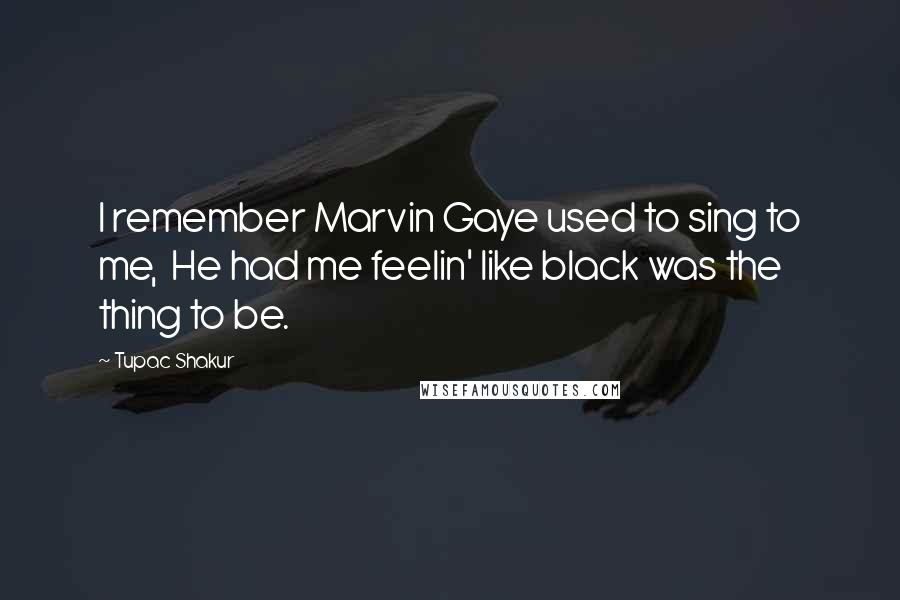 Tupac Shakur Quotes: I remember Marvin Gaye used to sing to me,  He had me feelin' like black was the thing to be.