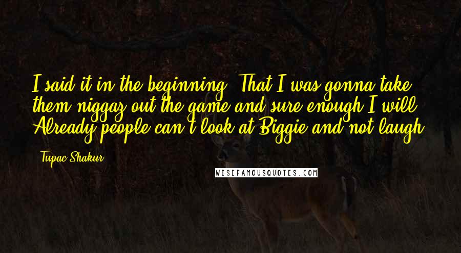 Tupac Shakur Quotes: I said it in the beginning. That I was gonna take them niggaz out the game and sure enough I will. Already people can't look at Biggie and not laugh.