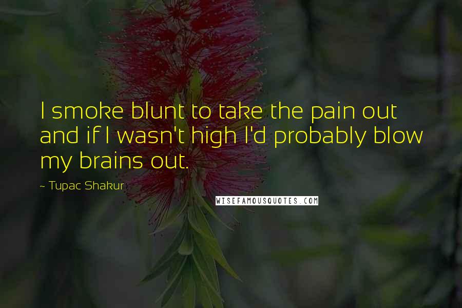 Tupac Shakur Quotes: I smoke blunt to take the pain out and if I wasn't high I'd probably blow my brains out.