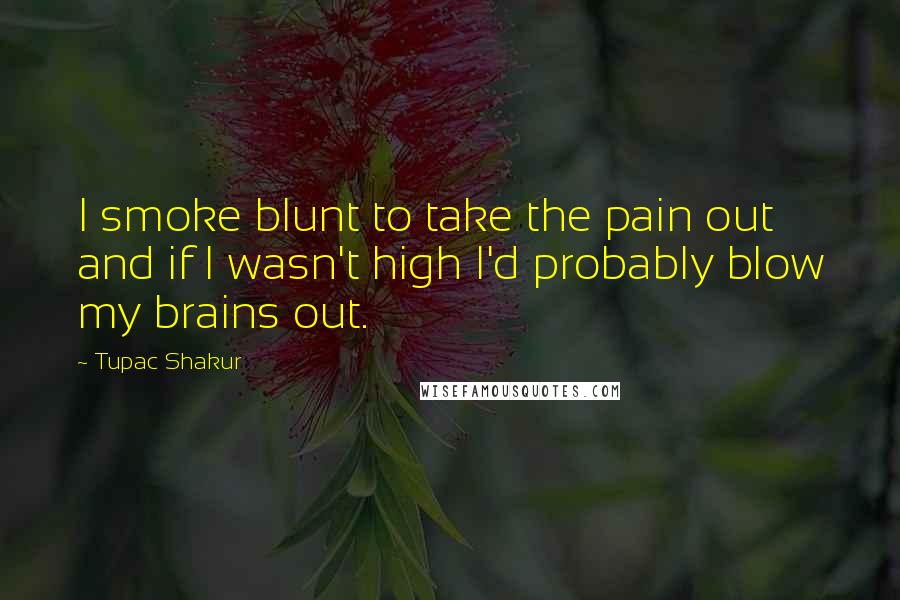 Tupac Shakur Quotes: I smoke blunt to take the pain out and if I wasn't high I'd probably blow my brains out.