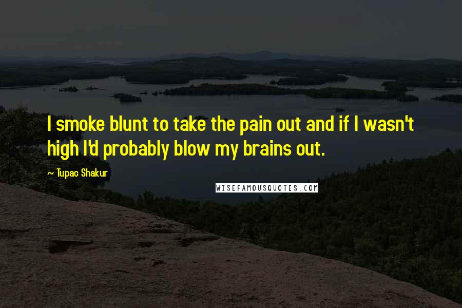 Tupac Shakur Quotes: I smoke blunt to take the pain out and if I wasn't high I'd probably blow my brains out.