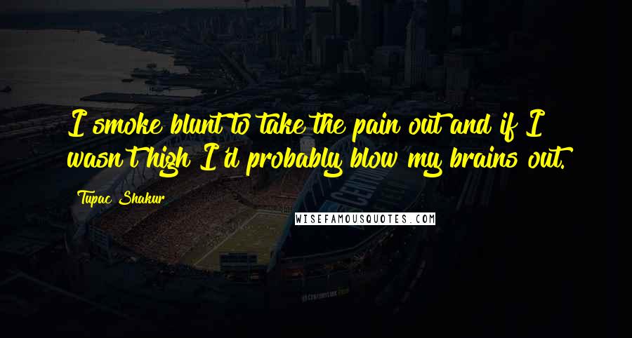 Tupac Shakur Quotes: I smoke blunt to take the pain out and if I wasn't high I'd probably blow my brains out.