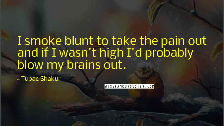 Tupac Shakur Quotes: I smoke blunt to take the pain out and if I wasn't high I'd probably blow my brains out.