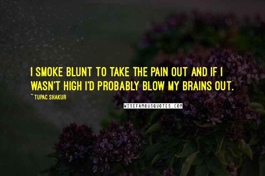 Tupac Shakur Quotes: I smoke blunt to take the pain out and if I wasn't high I'd probably blow my brains out.