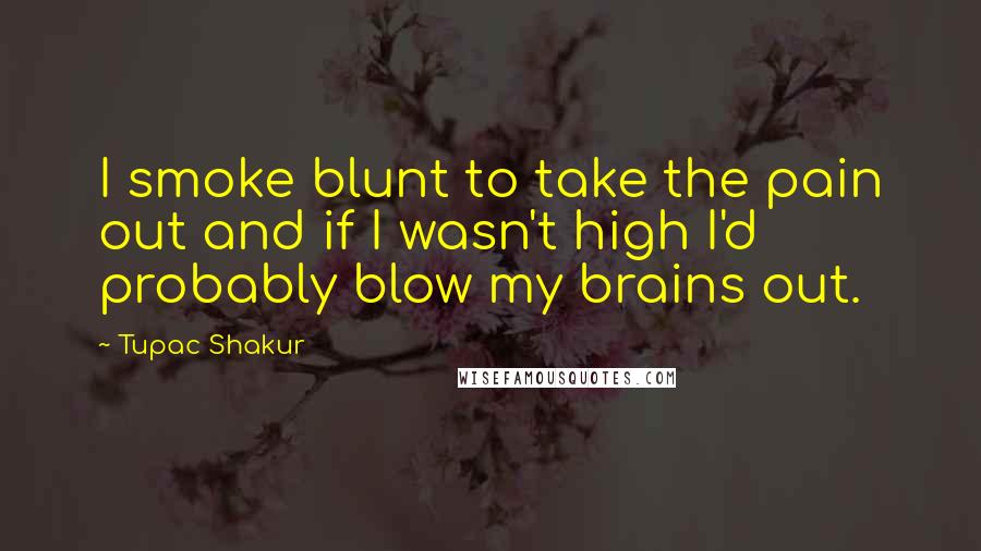 Tupac Shakur Quotes: I smoke blunt to take the pain out and if I wasn't high I'd probably blow my brains out.