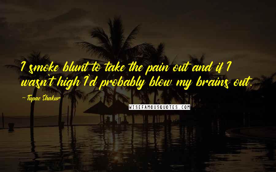 Tupac Shakur Quotes: I smoke blunt to take the pain out and if I wasn't high I'd probably blow my brains out.