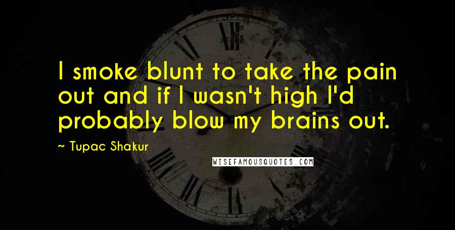 Tupac Shakur Quotes: I smoke blunt to take the pain out and if I wasn't high I'd probably blow my brains out.